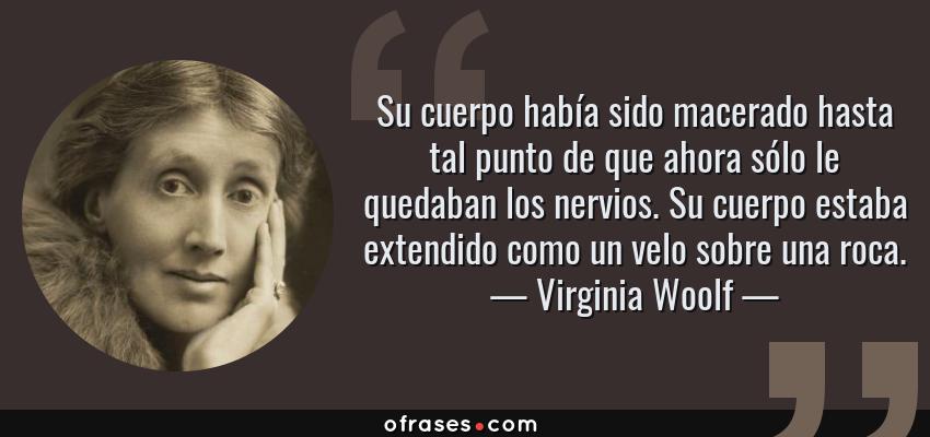 Frases de Virginia Woolf - Su cuerpo había sido macerado hasta tal punto de que ahora sólo le quedaban los nervios. Su cuerpo estaba extendido como un velo sobre una roca.
