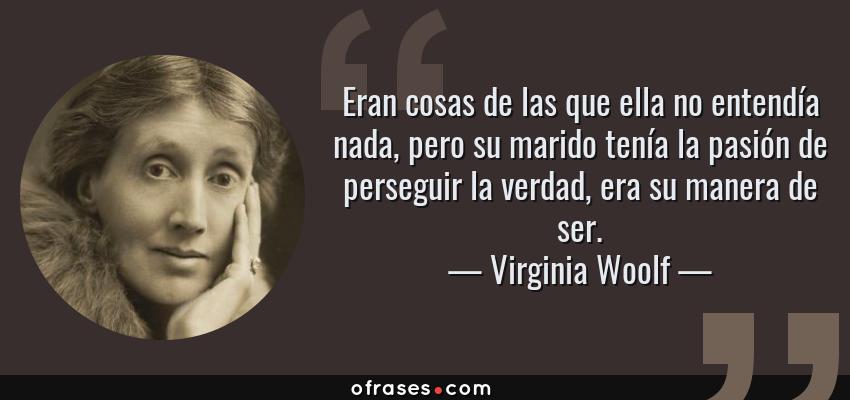 Frases de Virginia Woolf - Eran cosas de las que ella no entendía nada, pero su marido tenía la pasión de perseguir la verdad, era su manera de ser.
