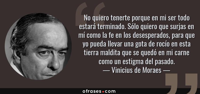 Frases de Vinicius de Moraes - No quiero tenerte porque en mi ser todo estará terminado. Sólo quiero que surjas en mí como la fe en los desesperados, para que yo pueda llevar una gota de rocío en esta tierra maldita que se quedó en mi carne como un estigma del pasado.