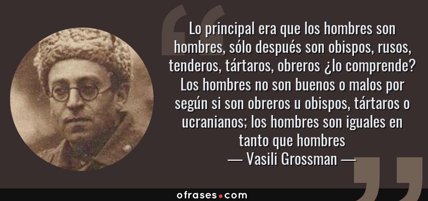 Frases de Vasili Grossman - Lo principal era que los hombres son hombres, sólo después son obispos, rusos, tenderos, tártaros, obreros ¿lo comprende? Los hombres no son buenos o malos por según si son obreros u obispos, tártaros o ucranianos; los hombres son iguales en tanto que hombres