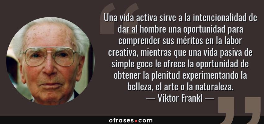 Frases de Viktor Frankl - Una vida activa sirve a la intencionalidad de dar al hombre una oportunidad para comprender sus méritos en la labor creativa, mientras que una vida pasiva de simple goce le ofrece la oportunidad de obtener la plenitud experimentando la belleza, el arte o la naturaleza.
