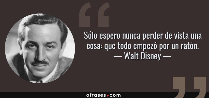 Frases de Walt Disney - Sólo espero nunca perder de vista una cosa: que todo empezó por un ratón.