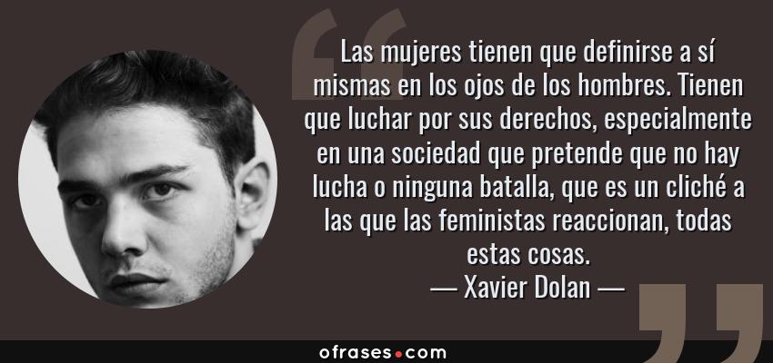 Frases de Xavier Dolan - Las mujeres tienen que definirse a sí mismas en los ojos de los hombres. Tienen que luchar por sus derechos, especialmente en una sociedad que pretende que no hay lucha o ninguna batalla, que es un cliché a las que las feministas reaccionan, todas estas cosas.