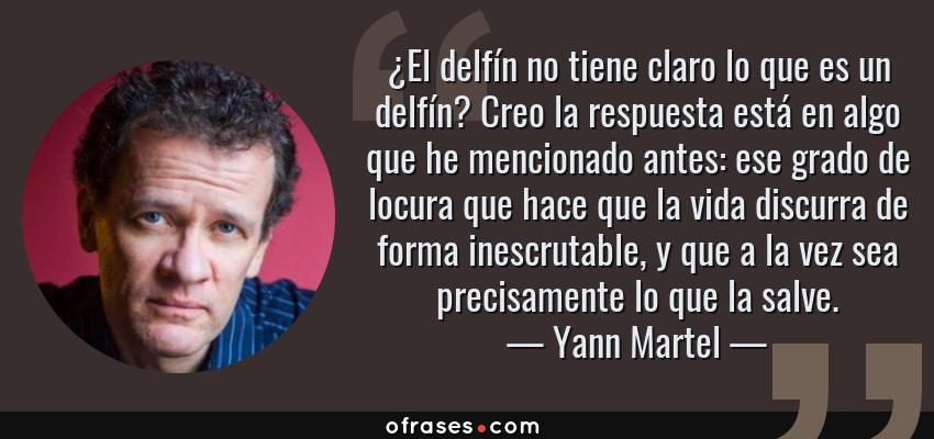 Frases de Yann Martel - ¿El delfín no tiene claro lo que es un delfín? Creo la respuesta está en algo que he mencionado antes: ese grado de locura que hace que la vida discurra de forma inescrutable, y que a la vez sea precisamente lo que la salve.