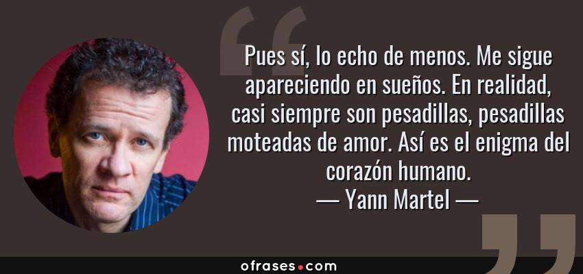 Frases de Yann Martel - Pues sí, lo echo de menos. Me sigue apareciendo en sueños. En realidad, casi siempre son pesadillas, pesadillas moteadas de amor. Así es el enigma del corazón humano.