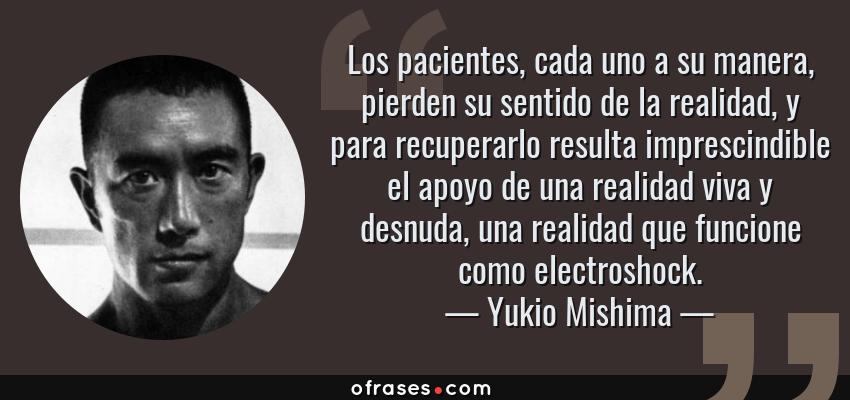 Frases de Yukio Mishima - Los pacientes, cada uno a su manera, pierden su sentido de la realidad, y para recuperarlo resulta imprescindible el apoyo de una realidad viva y desnuda, una realidad que funcione como electroshock.