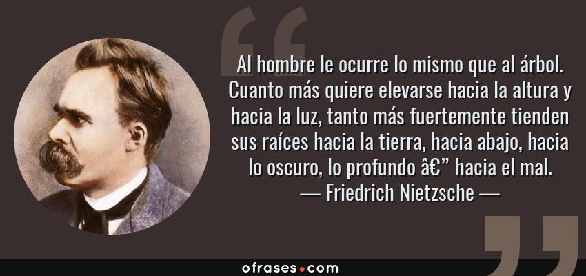 Frases de Friedrich Nietzsche - Al hombre le ocurre lo mismo que al árbol. Cuanto más quiere elevarse hacia la altura y hacia la luz, tanto más fuertemente tienden sus raíces hacia la tierra, hacia abajo, hacia lo oscuro, lo profundo â€” hacia el mal.