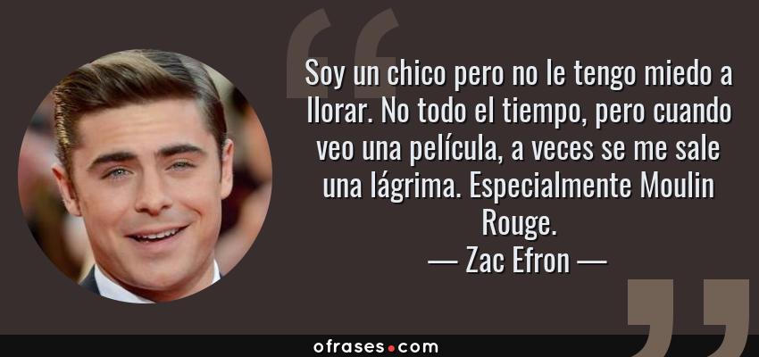 Frases de Zac Efron - Soy un chico pero no le tengo miedo a llorar. No todo el tiempo, pero cuando veo una película, a veces se me sale una lágrima. Especialmente Moulin Rouge.