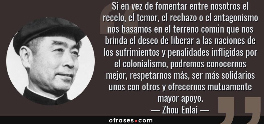 Frases de Zhou Enlai - Si en vez de fomentar entre nosotros el recelo, el temor, el rechazo o el antagonismo nos basamos en el terreno común que nos brinda el deseo de liberar a las naciones de los sufrimientos y penalidades infligidas por el colonialismo, podremos conocernos mejor, respetarnos más, ser más solidarios unos con otros y ofrecernos mutuamente mayor apoyo.