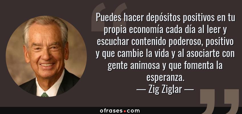 Frases de Zig Ziglar - Puedes hacer depósitos positivos en tu propia economía cada día al leer y escuchar contenido poderoso, positivo y que cambie la vida y al asociarte con gente animosa y que fomenta la esperanza.