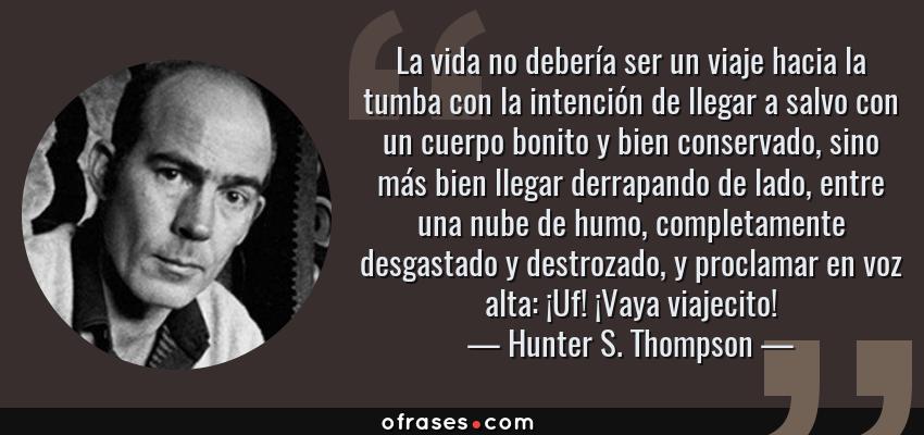 Frases de Hunter S. Thompson - La vida no debería ser un viaje hacia la tumba con la intención de llegar a salvo con un cuerpo bonito y bien conservado, sino más bien llegar derrapando de lado, entre una nube de humo, completamente desgastado y destrozado, y proclamar en voz alta: ¡Uf! ¡Vaya viajecito!