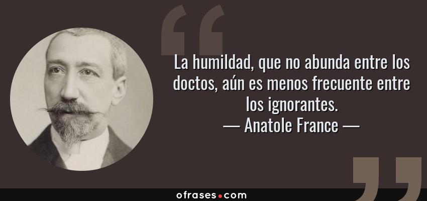 Frases de Anatole France - La humildad, que no abunda entre los doctos, aún es menos frecuente entre los ignorantes.