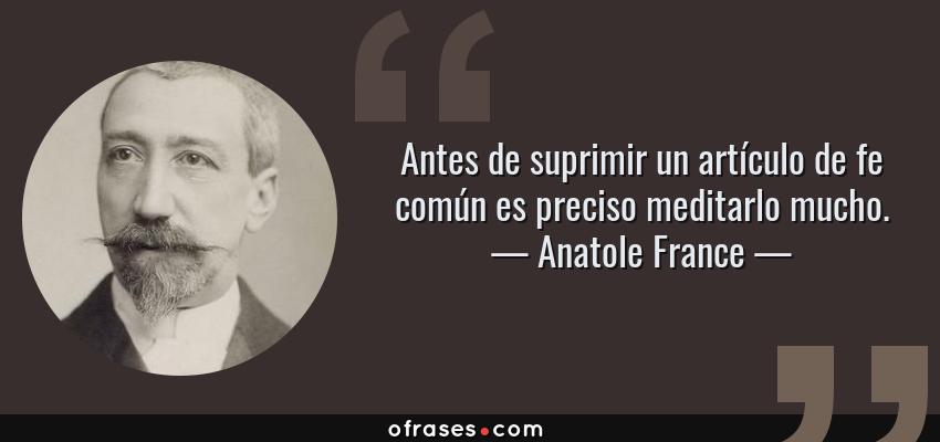 Frases de Anatole France - Antes de suprimir un artículo de fe común es preciso meditarlo mucho.