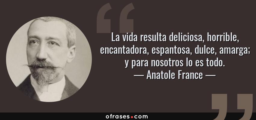 Frases de Anatole France - La vida resulta deliciosa, horrible, encantadora, espantosa, dulce, amarga; y para nosotros lo es todo.