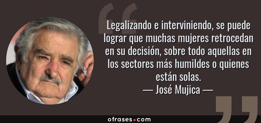 Frases de José Mujica - Legalizando e interviniendo, se puede lograr que muchas mujeres retrocedan en su decisión, sobre todo aquellas en los sectores más humildes o quienes están solas.