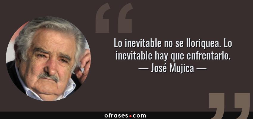 Frases de José Mujica - Lo inevitable no se lloriquea. Lo inevitable hay que enfrentarlo.