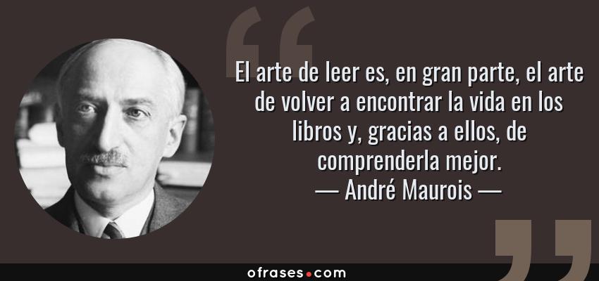 Frases de André Maurois - El arte de leer es, en gran parte, el arte de volver a encontrar la vida en los libros y, gracias a ellos, de comprenderla mejor.