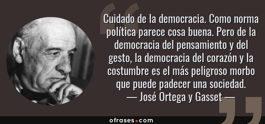 Frases de José Ortega y Gasset - Cuidado de la democracia. Como norma política parece cosa buena. Pero de la democracia del pensamiento y del gesto, la democracia del corazón y la costumbre es el más peligroso morbo que puede padecer una sociedad.