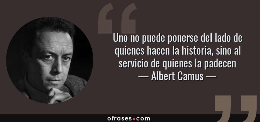 Frases de Albert Camus - Uno no puede ponerse del lado de quienes hacen la historia, sino al servicio de quienes la padecen