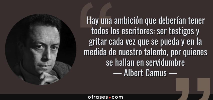Frases de Albert Camus - Hay una ambición que deberían tener todos los escritores: ser testigos y gritar cada vez que se pueda y en la medida de nuestro talento, por quienes se hallan en servidumbre
