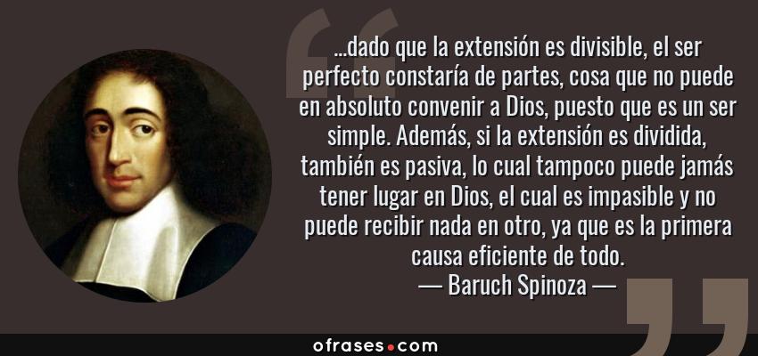 Frases de Baruch Spinoza - ...dado que la extensión es divisible, el ser perfecto constaría de partes, cosa que no puede en absoluto convenir a Dios, puesto que es un ser simple. Además, si la extensión es dividida, también es pasiva, lo cual tampoco puede jamás tener lugar en Dios, el cual es impasible y no puede recibir nada en otro, ya que es la primera causa eficiente de todo.