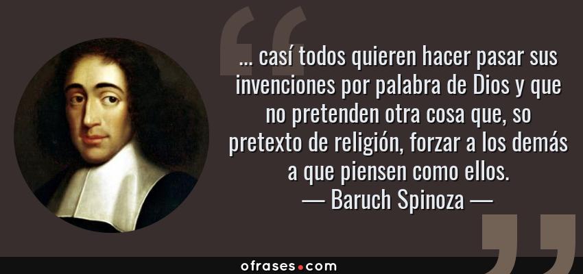 Frases de Baruch Spinoza - ... casí todos quieren hacer pasar sus invenciones por palabra de Dios y que no pretenden otra cosa que, so pretexto de religión, forzar a los demás a que piensen como ellos.