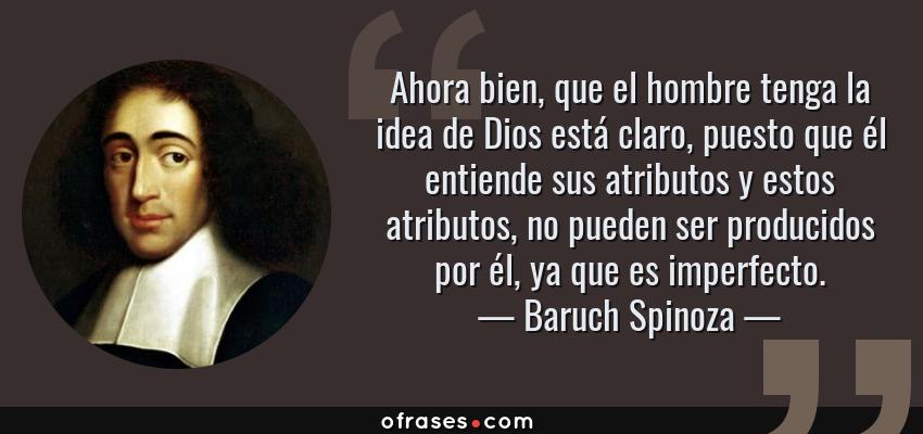 Frases de Baruch Spinoza - Ahora bien, que el hombre tenga la idea de Dios está claro, puesto que él entiende sus atributos y estos atributos, no pueden ser producidos por él, ya que es imperfecto.