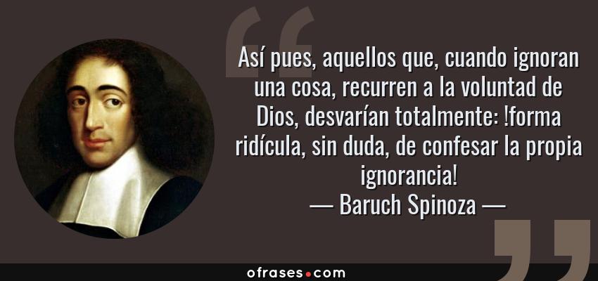 Frases de Baruch Spinoza - Así pues, aquellos que, cuando ignoran una cosa, recurren a la voluntad de Dios, desvarían totalmente: !forma ridícula, sin duda, de confesar la propia ignorancia!