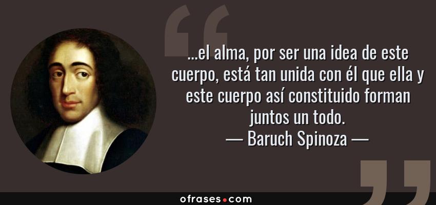 Frases de Baruch Spinoza - ...el alma, por ser una idea de este cuerpo, está tan unida con él que ella y este cuerpo así constituido forman juntos un todo.