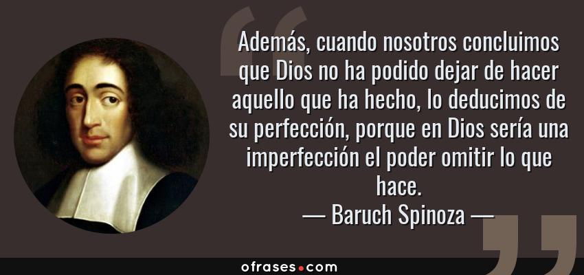 Frases de Baruch Spinoza - Además, cuando nosotros concluimos que Dios no ha podido dejar de hacer aquello que ha hecho, lo deducimos de su perfección, porque en Dios sería una imperfección el poder omitir lo que hace.