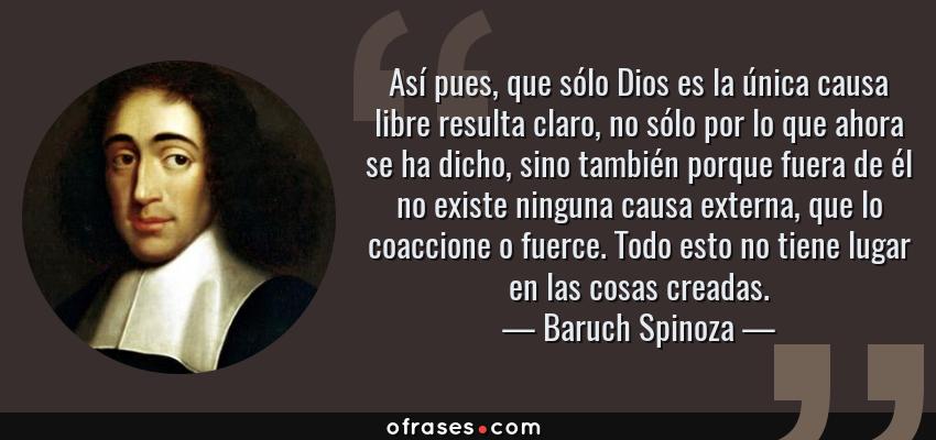 Frases de Baruch Spinoza - Así pues, que sólo Dios es la única causa libre resulta claro, no sólo por lo que ahora se ha dicho, sino también porque fuera de él no existe ninguna causa externa, que lo coaccione o fuerce. Todo esto no tiene lugar en las cosas creadas.