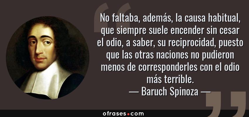 Frases de Baruch Spinoza - No faltaba, además, la causa habitual, que siempre suele encender sin cesar el odio, a saber, su reciprocidad, puesto que las otras naciones no pudieron menos de corresponderles con el odio más terrible.