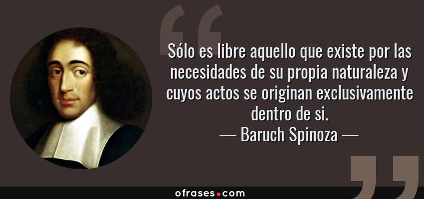 Frases de Baruch Spinoza - Sólo es libre aquello que existe por las necesidades de su propia naturaleza y cuyos actos se originan exclusivamente dentro de si.