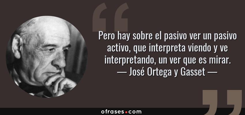 Frases de José Ortega y Gasset - Pero hay sobre el pasivo ver un pasivo activo, que interpreta viendo y ve interpretando, un ver que es mirar.