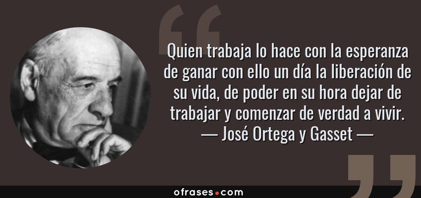 Frases de José Ortega y Gasset - Quien trabaja lo hace con la esperanza de ganar con ello un día la liberación de su vida, de poder en su hora dejar de trabajar y comenzar de verdad a vivir.