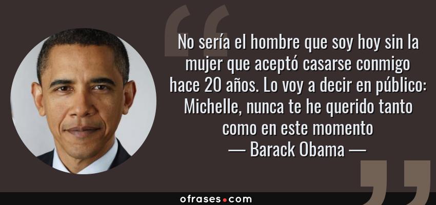 Frases de Barack Obama - No sería el hombre que soy hoy sin la mujer que aceptó casarse conmigo hace 20 años. Lo voy a decir en público: Michelle, nunca te he querido tanto como en este momento