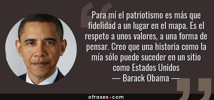 Frases de Barack Obama - Para mí el patriotismo es más que fidelidad a un lugar en el mapa. Es el respeto a unos valores, a una forma de pensar. Creo que una historia como la mía sólo puede suceder en un sitio como Estados Unidos