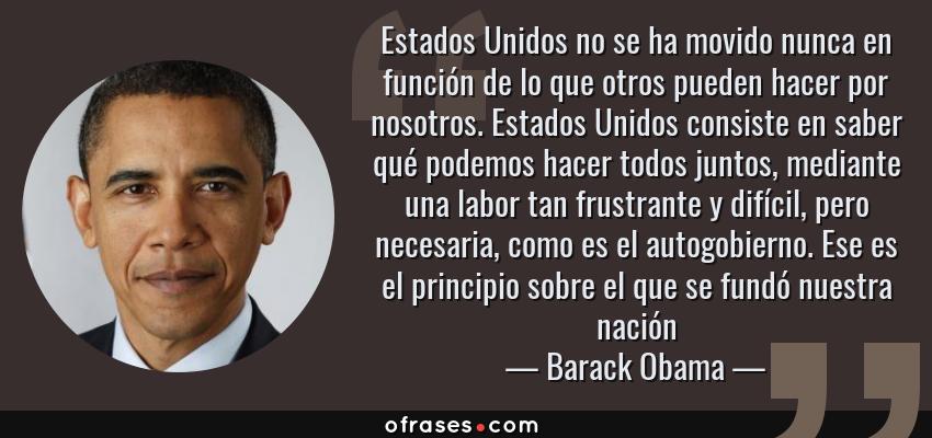 Frases de Barack Obama - Estados Unidos no se ha movido nunca en función de lo que otros pueden hacer por nosotros. Estados Unidos consiste en saber qué podemos hacer todos juntos, mediante una labor tan frustrante y difícil, pero necesaria, como es el autogobierno. Ese es el principio sobre el que se fundó nuestra nación
