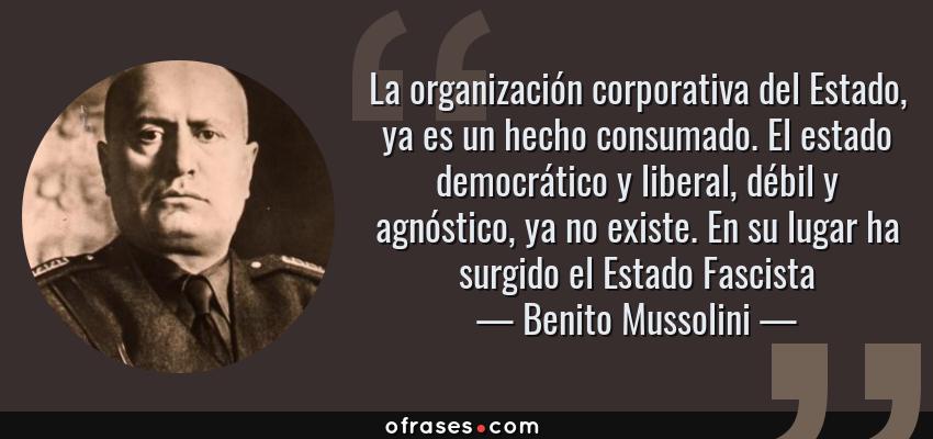 Frases de Benito Mussolini - La organización corporativa del Estado, ya es un hecho consumado. El estado democrático y liberal, débil y agnóstico, ya no existe. En su lugar ha surgido el Estado Fascista