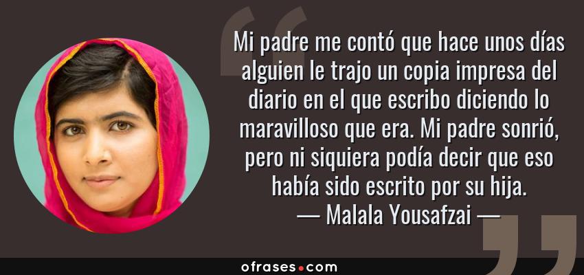 Frases de Malala Yousafzai - Mi padre me contó que hace unos días alguien le trajo un copia impresa del diario en el que escribo diciendo lo maravilloso que era. Mi padre sonrió, pero ni siquiera podía decir que eso había sido escrito por su hija.