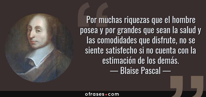 Frases de Blaise Pascal - Por muchas riquezas que el hombre posea y por grandes que sean la salud y las comodidades que disfrute, no se siente satisfecho si no cuenta con la estimación de los demás.