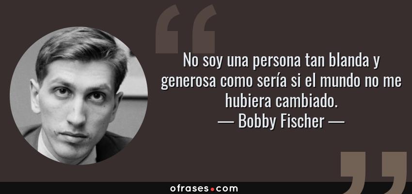 Frases de Bobby Fischer - No soy una persona tan blanda y generosa como sería si el mundo no me hubiera cambiado.