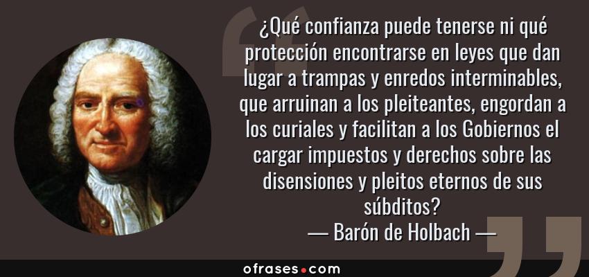 Frases de Barón de Holbach - ¿Qué confianza puede tenerse ni qué protección encontrarse en leyes que dan lugar a trampas y enredos interminables, que arruinan a los pleiteantes, engordan a los curiales y facilitan a los Gobiernos el cargar impuestos y derechos sobre las disensiones y pleitos eternos de sus súbditos?