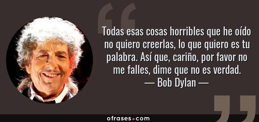 Frases de Bob Dylan - Todas esas cosas horribles que he oído no quiero creerlas, lo que quiero es tu palabra. Así que, cariño, por favor no me falles, dime que no es verdad.