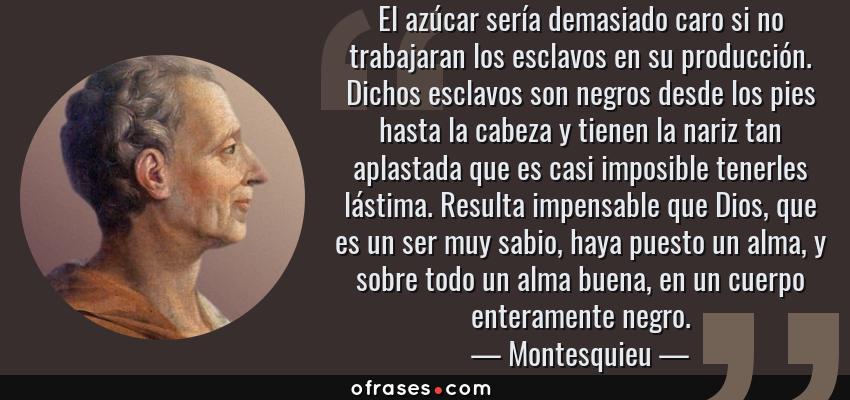 Frases de Montesquieu - El azúcar sería demasiado caro si no trabajaran los esclavos en su producción. Dichos esclavos son negros desde los pies hasta la cabeza y tienen la nariz tan aplastada que es casi imposible tenerles lástima. Resulta impensable que Dios, que es un ser muy sabio, haya puesto un alma, y sobre todo un alma buena, en un cuerpo enteramente negro.