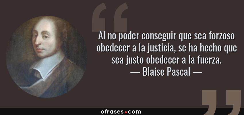 Frases de Blaise Pascal - Al no poder conseguir que sea forzoso obedecer a la justicia, se ha hecho que sea justo obedecer a la fuerza.