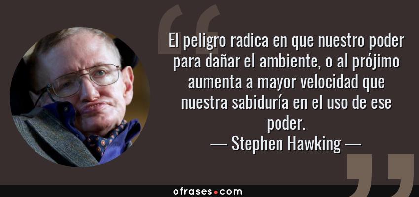 Frases de Stephen Hawking - El peligro radica en que nuestro poder para dañar el ambiente, o al prójimo aumenta a mayor velocidad que nuestra sabiduría en el uso de ese poder.
