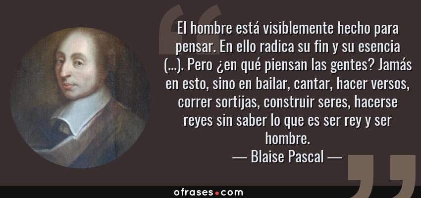 Frases de Blaise Pascal - El hombre está visiblemente hecho para pensar. En ello radica su fin y su esencia (...). Pero ¿en qué piensan las gentes? Jamás en esto, sino en bailar, cantar, hacer versos, correr sortijas, construir seres, hacerse reyes sin saber lo que es ser rey y ser hombre.