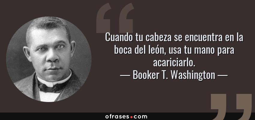 Frases de Booker T. Washington - Cuando tu cabeza se encuentra en la boca del león, usa tu mano para acariciarlo.