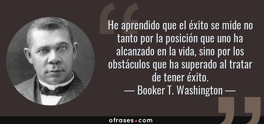 Frases de Booker T. Washington - He aprendido que el éxito se mide no tanto por la posición que uno ha alcanzado en la vida, sino por los obstáculos que ha superado al tratar de tener éxito.